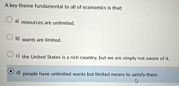 A key theme fundamental to all of economics is that:
a) resources are unlimited.
b) wants are limited.
c) the United States is a rich country, but we are simply not aware of it.
d) people have unlimited wants but limited means to satisfy them.