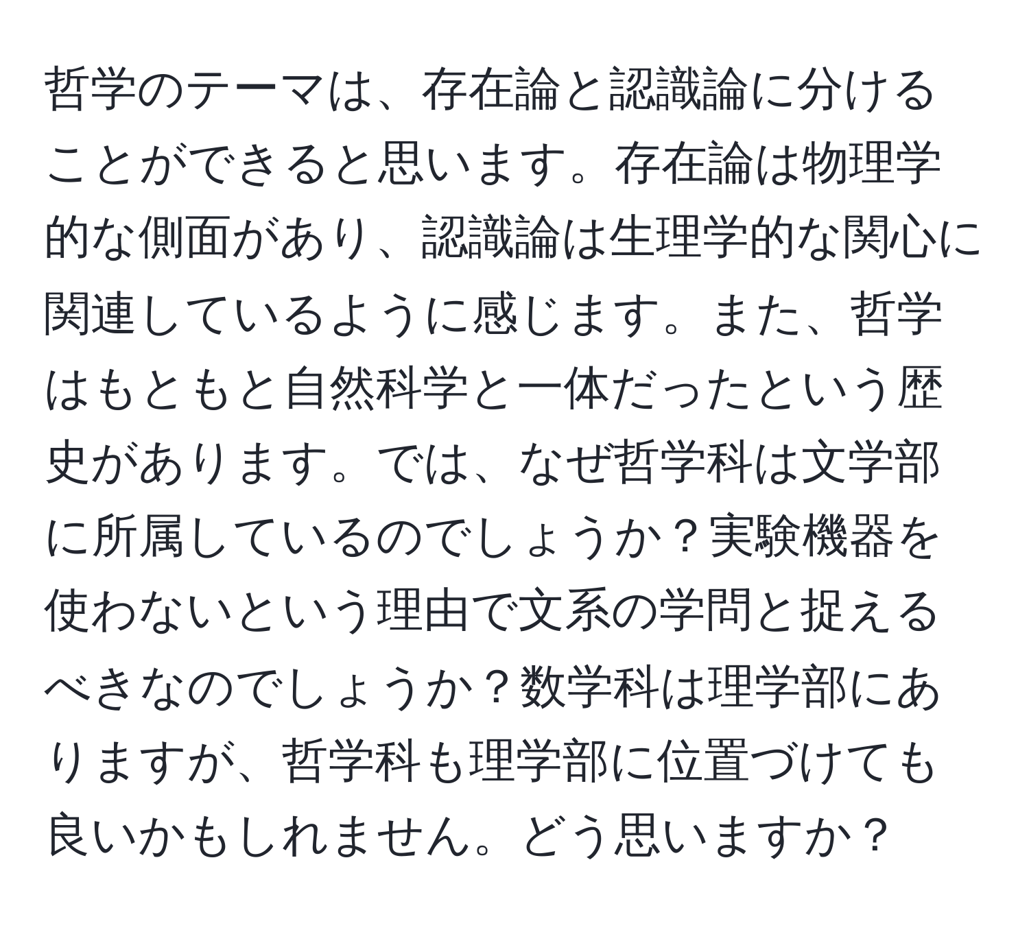 哲学のテーマは、存在論と認識論に分けることができると思います。存在論は物理学的な側面があり、認識論は生理学的な関心に関連しているように感じます。また、哲学はもともと自然科学と一体だったという歴史があります。では、なぜ哲学科は文学部に所属しているのでしょうか？実験機器を使わないという理由で文系の学問と捉えるべきなのでしょうか？数学科は理学部にありますが、哲学科も理学部に位置づけても良いかもしれません。どう思いますか？