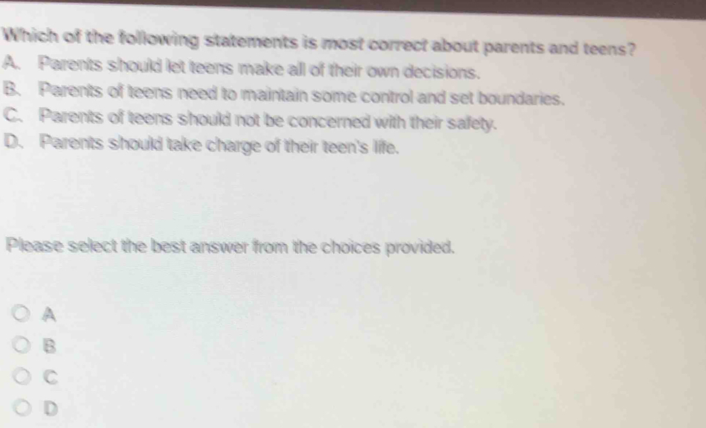 Which of the following statements is most correct about parents and teens?
A. Parents should let teens make all of their own decisions.
B. Parents of teens need to maintain some control and set boundaries.
C. Parents of teens should not be concerned with their safety.
D. Parents should take charge of their teen's liffe.
Please select the best answer from the choices provided.
A
B
C
D