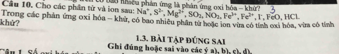 bào nhiều phản ứng là phản ứng oxi hóa - khử? 
Câu 10. Cho các phân tử và ion sau: Na^+, S^(2-), Mg^(2+), SO_2, NO_2, Fe^(3+), Fe^(2+), FeO, HC
Trong các phản ứng oxi hóa - khử, có bao nhiêu phân tử hoặc ion vừa có tính oxi hóa, vừa có tính 
khử? 
1.3. bài tập đÚng SAi 
Ghi đúng hoặc sai vào các ý a), b), c), d),