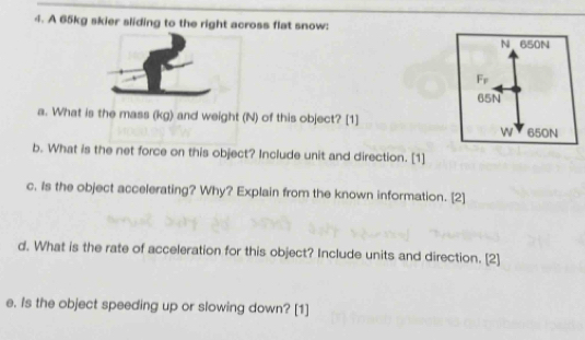 A 65kg skier sliding to the right across flat snow: 
a. What is the mass (kg) and weight (N) of this object? [1] 
b. What is the net force on this object? Include unit and direction. [1] 
c. Is the object accelerating? Why? Explain from the known information. [2] 
d. What is the rate of acceleration for this object? Include units and direction. [2] 
e. Is the object speeding up or slowing down? [1]