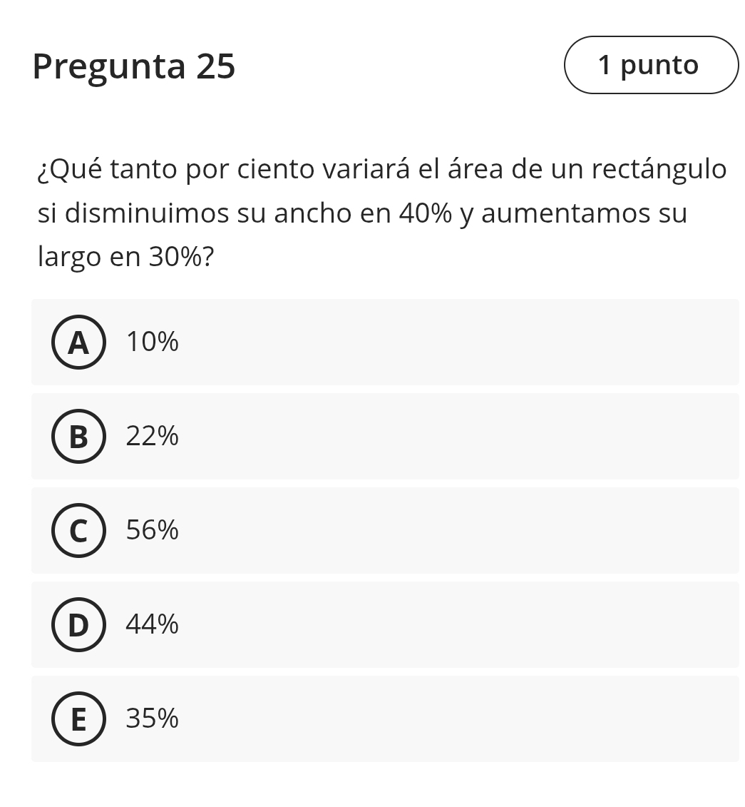 Pregunta 25 1 punto
¿Qué tanto por ciento variará el área de un rectángulo
si disminuimos su ancho en 40% y aumentamos su
largo en 30%?
A 10%
B 22%
C 56%
D 44%
E 35%