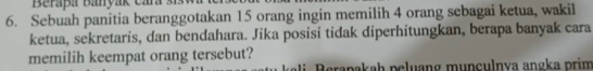 Berapa Banyak cara s 
6. Sebuah panitia beranggotakan 15 orang ingin memilih 4 orang sebagai ketua, wakil 
ketua, sekretaris, dan bendahara. Jika posisi tidak diperhitungkan, berapa banyak cara 
memilih keempat orang tersebut? 
Berapakah peluang munçulnya angka prim