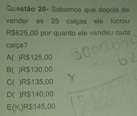 Questão 20- Sabemos que depois de
vender as 25 calças ele lucrou
R$625,00 por quanto ele vendeu cada
calça?
A( ) R$125,00
B( ) R$130,00
C( ) R$135,00
D( ) R$140,00
E( ) R$145,00