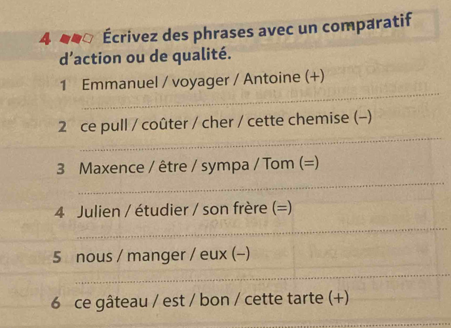 4 Écrivez des phrases avec un comparatif 
d’action ou de qualité. 
1 Emmanuel / voyager / Antoine (+) 
2 ce pull / coûter / cher / cette chemise (-) 
3 Maxence / être / sympa / Tom (=) 
4 Julien / étudier / son frère (=) 
5 nous / manger / eux (-) 
6 ce gâteau / est / bon / cette tarte (+)