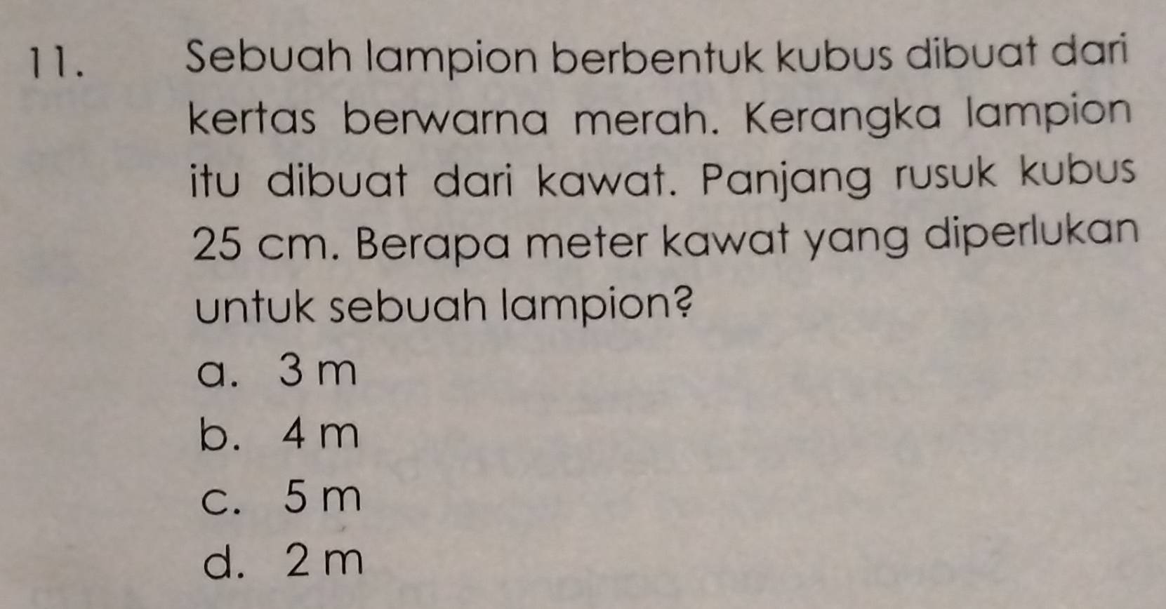 Sebuah lampion berbentuk kubus dibuat dari
kertas berwarna merah. Kerangka lampion
itu dibuat dari kawat. Panjang rusuk kubus
25 cm. Berapa meter kawat yang diperlukan
untuk sebuah lampion?
a. 3 m
b. 4 m
c. 5 m
d. 2 m