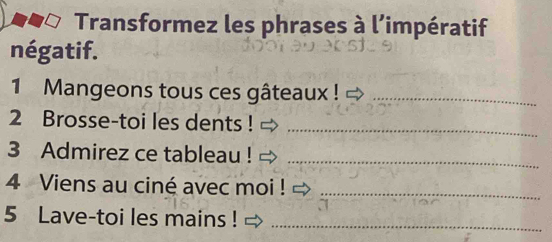 Transformez les phrases à l’impératif 
négatif. 
1 Mangeons tous ces gâteaux !_ 
2 Brosse-toi les dents !_ 
3 Admirez ce tableau !_ 
4 Viens au ciné avec moi !_ 
5 Lave-toi les mains !_