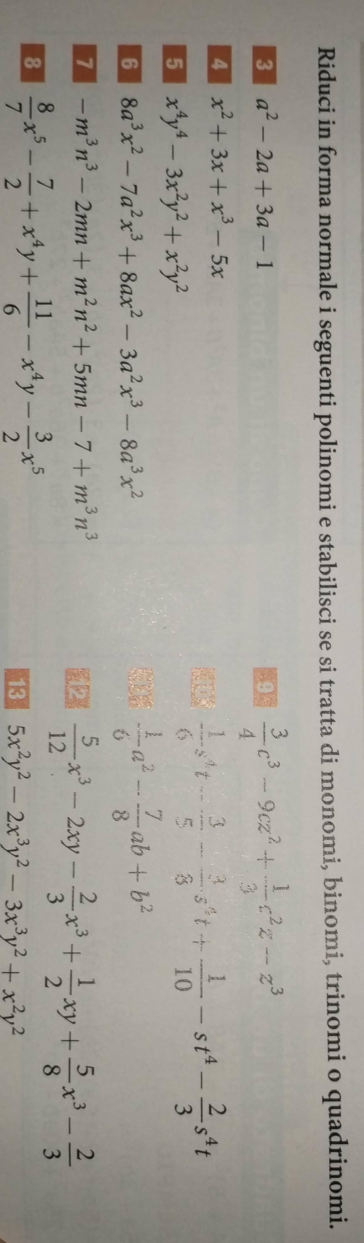 Riduci in forma normale i seguenti polinomi e stabilisci se si tratta di monomi, binomi, trinomi o quadrinomi. 
3 a^2-2a+3a-1
 3/4 c^3-9cz^2+ 1/3 c^2z-z^3
4 x^2+3x+x^3-5x
5 x^4y^4-3x^2y^2+x^2y^2
 1/6 s^4t- 3/5 - 3/8 s^4t+ 1/10 -st^4- 2/3 s^4t
6 8a^3x^2-7a^2x^3+8ax^2-3a^2x^3-8a^3x^2
- 1/6 a^2- 7/8 ab+b^2
7 -m^3n^3-2mn+m^2n^2+5mn-7+m^3n^3
 5/12 x^3-2xy- 2/3 x^3+ 1/2 xy+ 5/8 x^3- 2/3 
8  8/7 x^5- 7/2 +x^4y+ 11/6 -x^4y- 3/2 x^5
13 5x^2y^2-2x^3y^2-3x^3y^2+x^2y^2