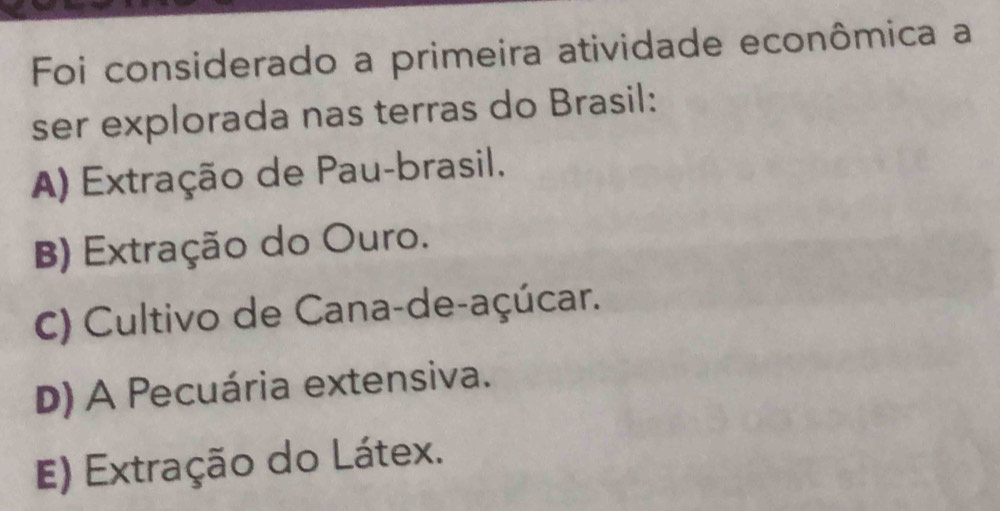 Foi considerado a primeira atividade econômica a
ser explorada nas terras do Brasil:
A) Extração de Pau-brasil.
B) Extração do Ouro.
C) Cultivo de Cana-de-açúcar.
D) A Pecuária extensiva.
E) Extração do Látex.