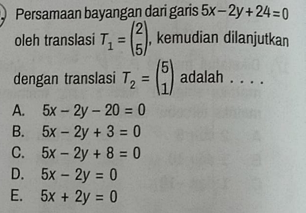 Persamaan bayangan dari garis 5x-2y+24=0
oleh translasi T_1=beginpmatrix 2 5endpmatrix , kemudian dilanjutkan
dengan translasi T_2=beginpmatrix 5 1endpmatrix adalah . . . .
A. 5x-2y-20=0
B. 5x-2y+3=0
C. 5x-2y+8=0
D. 5x-2y=0
E. 5x+2y=0