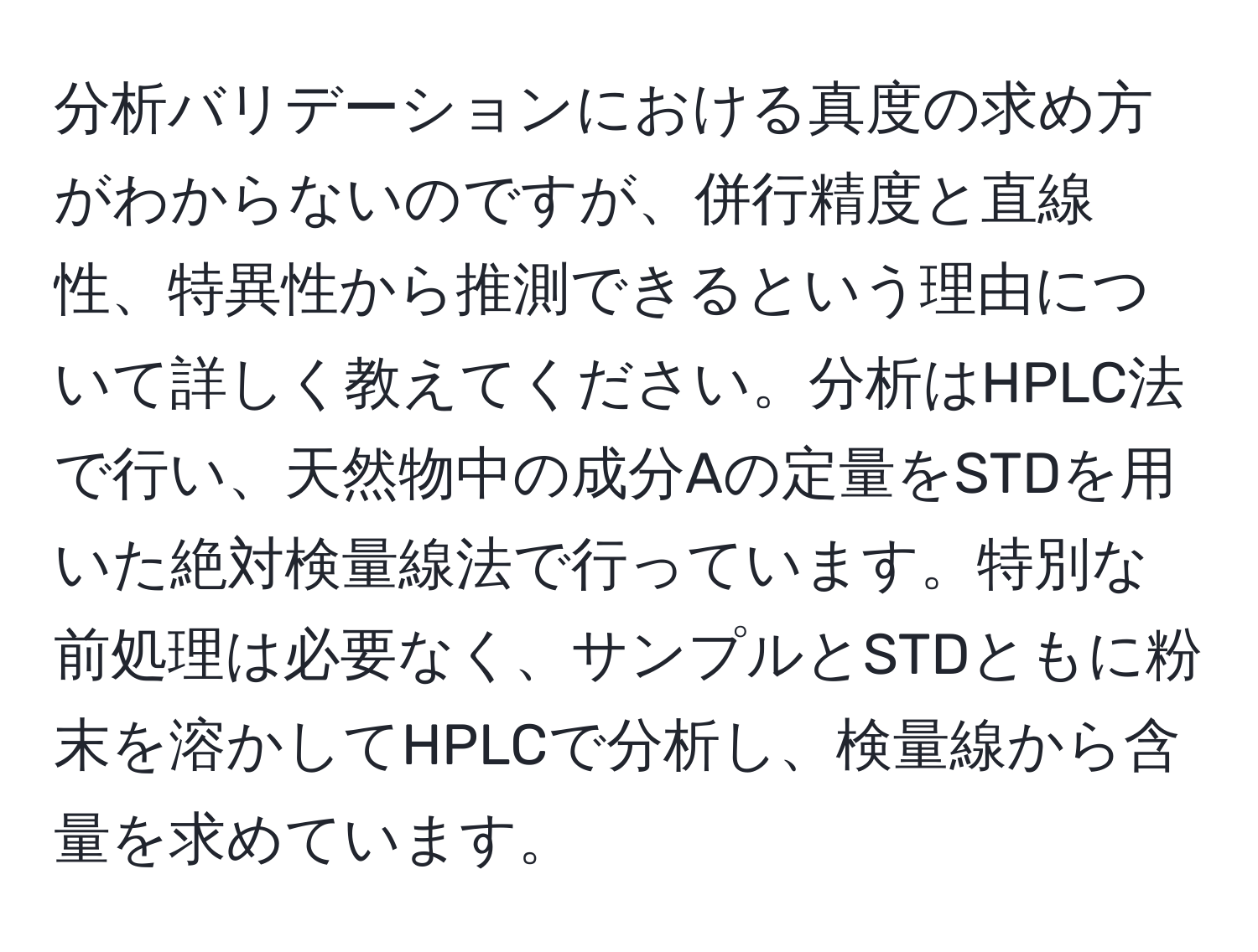 分析バリデーションにおける真度の求め方がわからないのですが、併行精度と直線性、特異性から推測できるという理由について詳しく教えてください。分析はHPLC法で行い、天然物中の成分Aの定量をSTDを用いた絶対検量線法で行っています。特別な前処理は必要なく、サンプルとSTDともに粉末を溶かしてHPLCで分析し、検量線から含量を求めています。