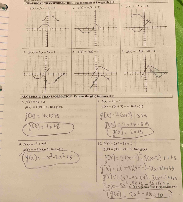 GRAPHICAL TRANSFORMATION. Use the graph of ƒ to graph g(x). 
1. g(x)=f(x-2)+4 2. g(x)=-f(x+3) 3. g(x)=-f(x)+5
4. g(x)=f(x-5)-3 5. g(x)=f(x)-4 6. g(x)=-f(x-3)+1.h 4

ALGEBRAIC TRANSFORMATION. Express the g(x) in terms of x. 
7. f(x)=4x+3 8. f(x)=2x-5
g(x)=f(x)+5 , find g(x). g(x)=f(x+3)+4 , find g(x). 
9. f(x)=x^3+2x^2 10. f(x)=2x^2-3x+1
g(x)=-f(x)+5 , find g(x). g(x)=f(x-2)+5 , find g(x). 
The Algebros from FlippedMath.com