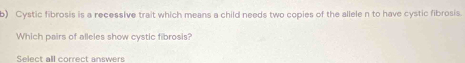 Cystic fibrosis is a recessive trait which means a child needs two copies of the allele n to have cystic fibrosis. 
Which pairs of alleles show cystic fibrosis? 
Select all correct answers