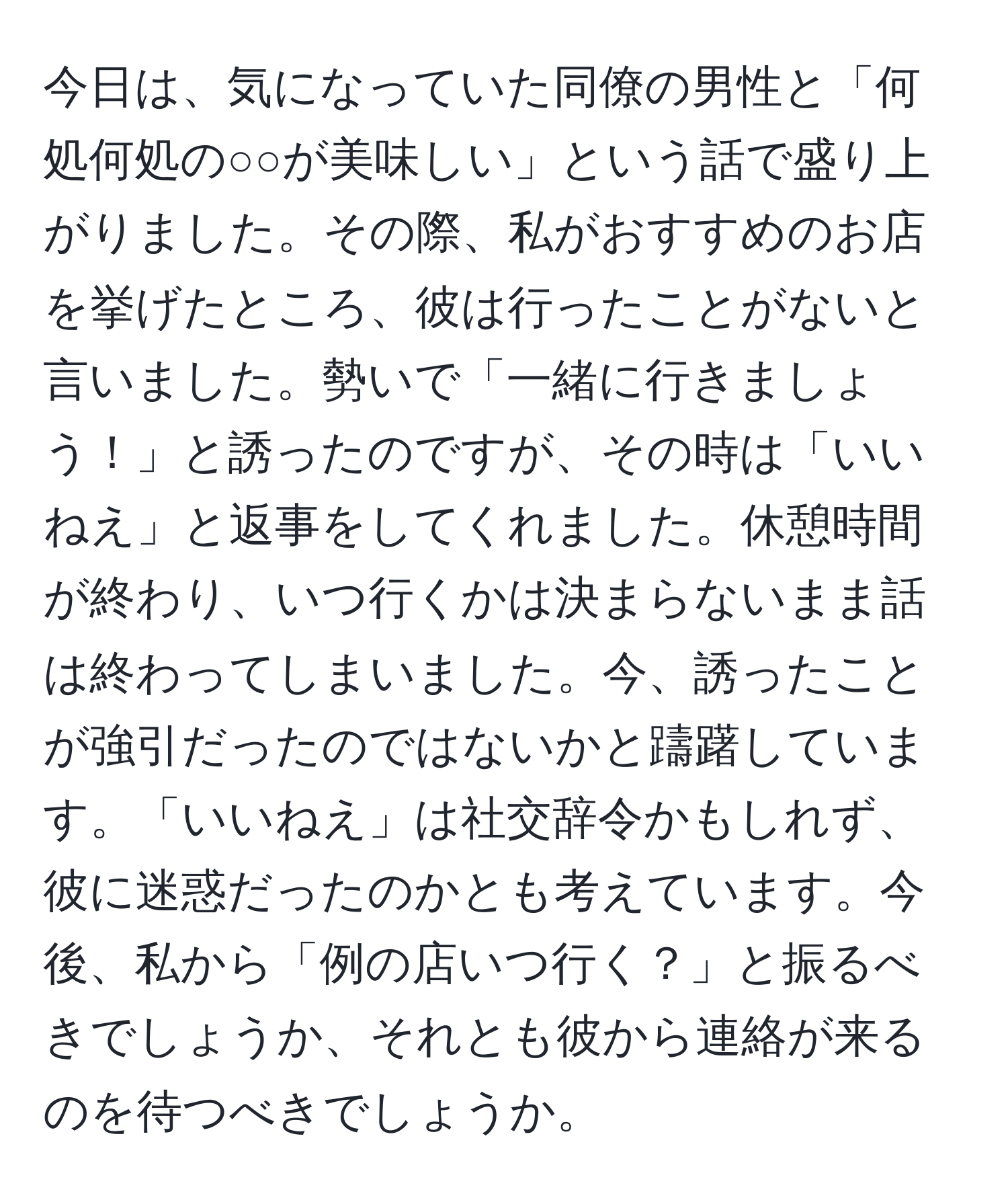 今日は、気になっていた同僚の男性と「何処何処の○○が美味しい」という話で盛り上がりました。その際、私がおすすめのお店を挙げたところ、彼は行ったことがないと言いました。勢いで「一緒に行きましょう！」と誘ったのですが、その時は「いいねえ」と返事をしてくれました。休憩時間が終わり、いつ行くかは決まらないまま話は終わってしまいました。今、誘ったことが強引だったのではないかと躊躇しています。「いいねえ」は社交辞令かもしれず、彼に迷惑だったのかとも考えています。今後、私から「例の店いつ行く？」と振るべきでしょうか、それとも彼から連絡が来るのを待つべきでしょうか。