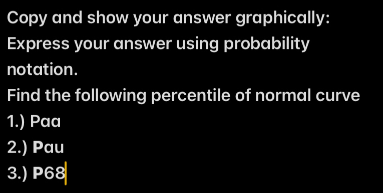 Copy and show your answer graphically: 
Express your answer using probability 
notation. 
Find the following percentile of normal curve 
1.) Paa 
2.) Pau 
3.) P68