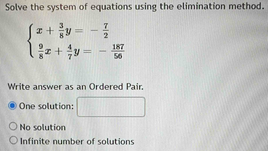 Solve the system of equations using the elimination method.
beginarrayl x+ 3/8 y=- 7/2   9/8 x+ 4/7 y=- 187/50 endarray.
Write answer as an Ordered Pair.
One solution:
No solution
Infinite number of solutions