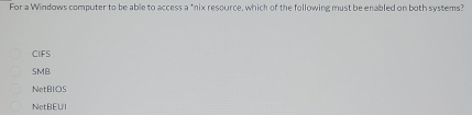 For a Windows computer to be able to access a "nix resource, which of the following must be enabled on both systems?
CIFS
SMB
NetBIOS
NetBEUI