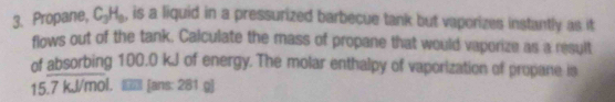 Propane, C_3H_9 , is a liquid in a pressurized barbecue tank but vaporizes instantly as it 
flows out of the tank. Calculate the mass of propane that would vaporize as a result 
of absorbing 100.0 kJ of energy. The molar enthalpy of vaporization of propane is
15.7 kJ/mol. [ans: 281 g]