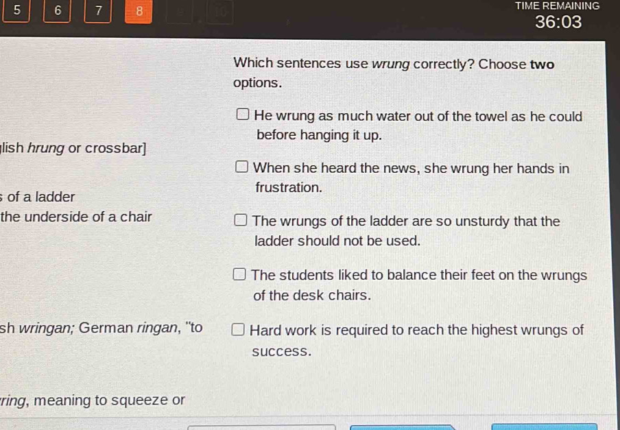 5 6 7 8 10 TIME REMAINING
36:03 
Which sentences use wrung correctly? Choose two
options.
He wrung as much water out of the towel as he could
before hanging it up.
lish hrung or crossbar]
When she heard the news, she wrung her hands in
frustration.
of a ladder
the underside of a chair The wrungs of the ladder are so unsturdy that the
ladder should not be used.
The students liked to balance their feet on the wrungs
of the desk chairs.
sh wringan; German ringan, "to Hard work is required to reach the highest wrungs of
success.
ring, meaning to squeeze or