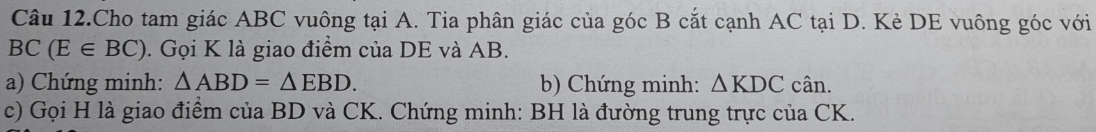 Câu 12.Cho tam giác ABC vuông tại A. Tia phân giác của góc B cắt cạnh AC tại D. Kẻ DE vuông góc với
BC(E∈ BC). Gọi K là giao điểm của DE và AB. 
a) Chứng minh: △ ABD=△ EBD. b) Chứng minh: △ KDC cân. 
c) Gọi H là giao điểm của BD và CK. Chứng minh: BH là đường trung trực của CK.