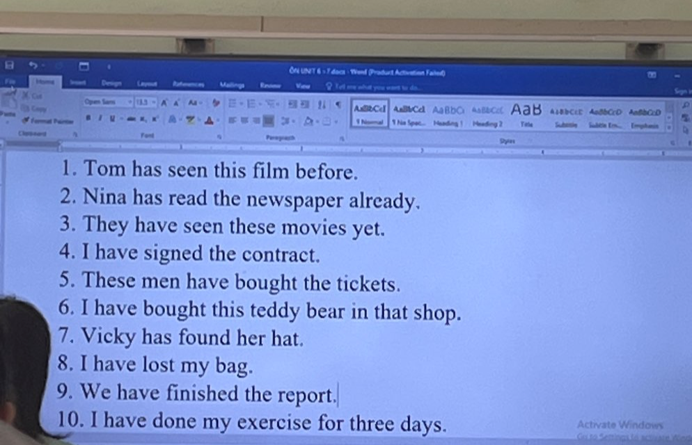 ÔN UNT 6 × 7 docs - Werd (Praduct Activetion Failed) 
Fie H oma References Us Vimur ? Te'l me what you want to do.. 
Rnos 
Cun Oper fam (5 . A 4 Aa - AxBbCc1 AnBbCc AaBDC A△BDCcC AaB A=BbCcE ABBbCcD AnBDCcD 
Capy 

Férmat Par u I hisemad 1 Na Spac... Meading 1 Meading 2 Yata Subanie Subtln Erm Emphaia 
Classard Fant Parograh 
Syurs 
1. Tom has seen this film before. 
2. Nina has read the newspaper already. 
3. They have seen these movies yet. 
4. I have signed the contract. 
5. These men have bought the tickets. 
6. I have bought this teddy bear in that shop. 
7. Vicky has found her hat. 
8. I have lost my bag. 
9. We have finished the report. 
10. I have done my exercise for three days. Activate Windows 
Go to Settings to actiate Wor