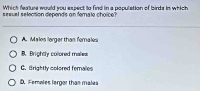 Which feature would you expect to find in a population of birds in which
sexual selection depends on female choice?
A. Males larger than females
B. Brightly colored males
C. Brightly colored females
D. Females larger than males