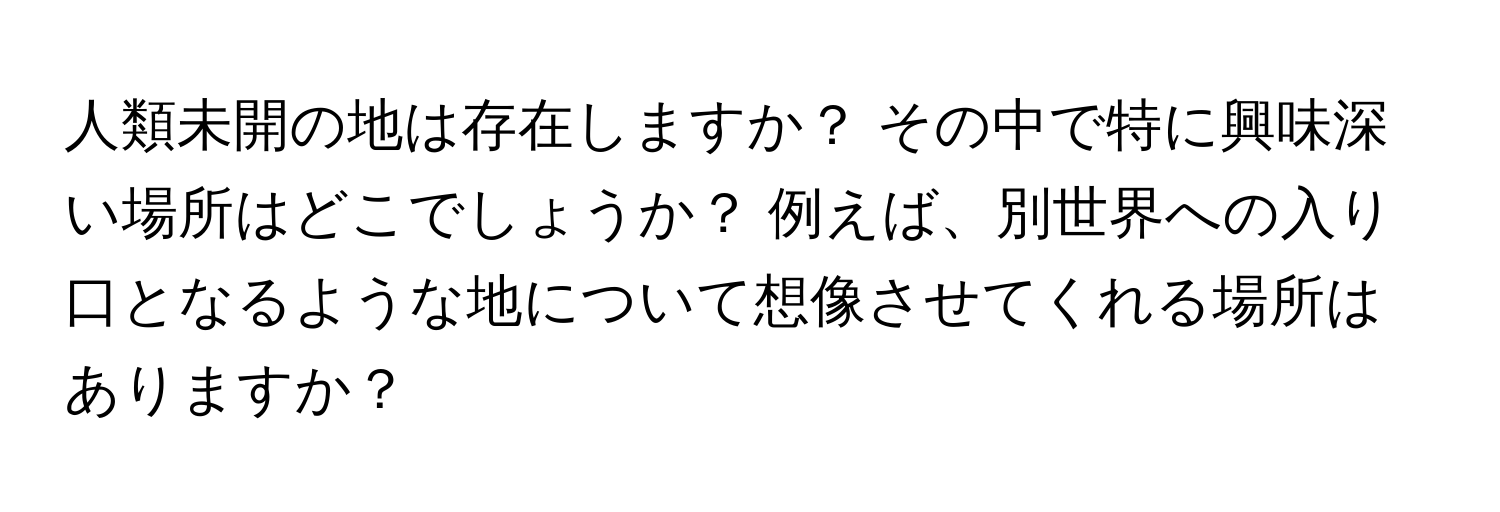 人類未開の地は存在しますか？ その中で特に興味深い場所はどこでしょうか？ 例えば、別世界への入り口となるような地について想像させてくれる場所はありますか？