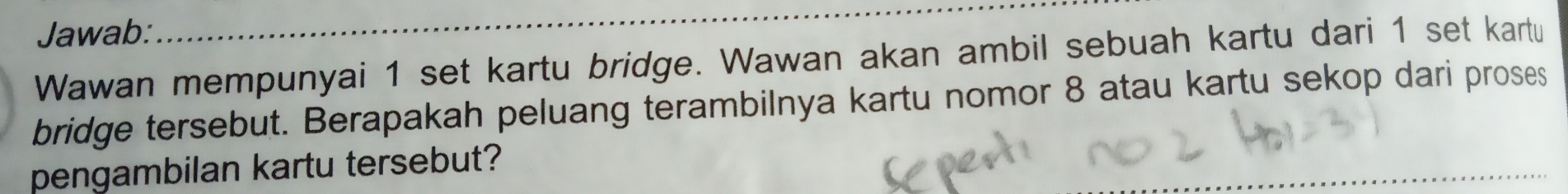 Jawab: 
Wawan mempunyai 1 set kartu bridge. Wawan akan ambil sebuah kartu dari 1 set kartu 
bridge tersebut. Berapakah peluang terambilnya kartu nomor 8 atau kartu sekop dari proses 
pengambilan kartu tersebut?