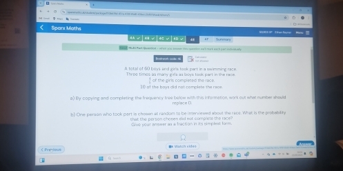 sqarwracbs/A/diclent/qackscgc133de7bd=4Vig d1008tdC:4ber c36383ad/4/tem/ 
Sparx Maths Sunnun 
4A√|4√|4C√|4D√ 41 SURCO SP I then Reyner Manu 
ad Mul Part Reented s ot en ws Jeen tis nrrton no t mat nich can inhmt ae 
Bookwon code 4 
A total of 60 boys and girls took part in a swimming race 
Three times as many eirs as bows took part in the race 
of the bovs cld not complete the race of the girls completed the race. 
a) By copying and completing the frequency tree below with this information, work out what number should 
replace D. 
b) One person who took part is chosen at random to be interriewed about the race. What is the probability 
that the person chosen did not complete the race 
Give your anseer as a fraction in its simplest form 
C Prevtous == Watch video 
+ 3- L 0