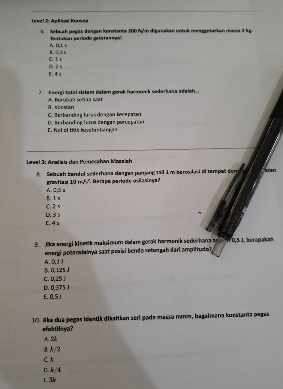 Level 2: Aplikasi Konsep
6. Sebuah pegas dengan konstanta 200 N/m digunakan untuk menggetarkan massa 2 kg.
Tentukan periode getarannya!
A. 0,1 s
B. 0,5 s
C. 1s
D. 2 s
E. 4 s
7. Energi total sistem dalam gerak harmonik sederhana adalah...
A. Berubah setiap saat
B. Konstan
C. Berbanding lurus dengan kecepatan
D. Berbanding lurus dengan percepatan
E. Nol di titik kesetimbangan
Level 3: Analisis dan Pemecahan Masalah
8. Sebuah bandul sederhana dengan panjang tali 1 m berosilasi di tempat den atan
gravitasi 10m/s^2. Berapa periode osilasinya?
A. 0,5 s
B. 1 s
C. 2 s
D. 3 s
E. 4 s
9. Jika energi kinetik maksimum dalam gerak harmonik sederhana a N 0,5 J, berapakah
energi potensialnya saat posisi benda setengah dari amplitudo?
A. 0,1 J
B. 0,125 J
C. 0,25 J
D. 0,375 J
E. 0,5 J
10. Jika dua pegas identik dikaitkan seri pada massa mmm, bagaimana konstanta pegas
efektifnya?
A. 2k
B. k/2
C. k
D. k/4
E. 3k