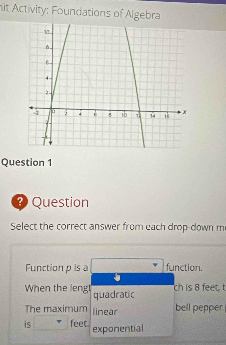 hit Activity: Foundations of Algebra 
Question 1 
Question 
Select the correct answer from each drop-down me 
Function p is a function. 
ch is 8 feet, t 
When the lengt quadratic 
The maximum linear bell pepper 
is feet. exponential