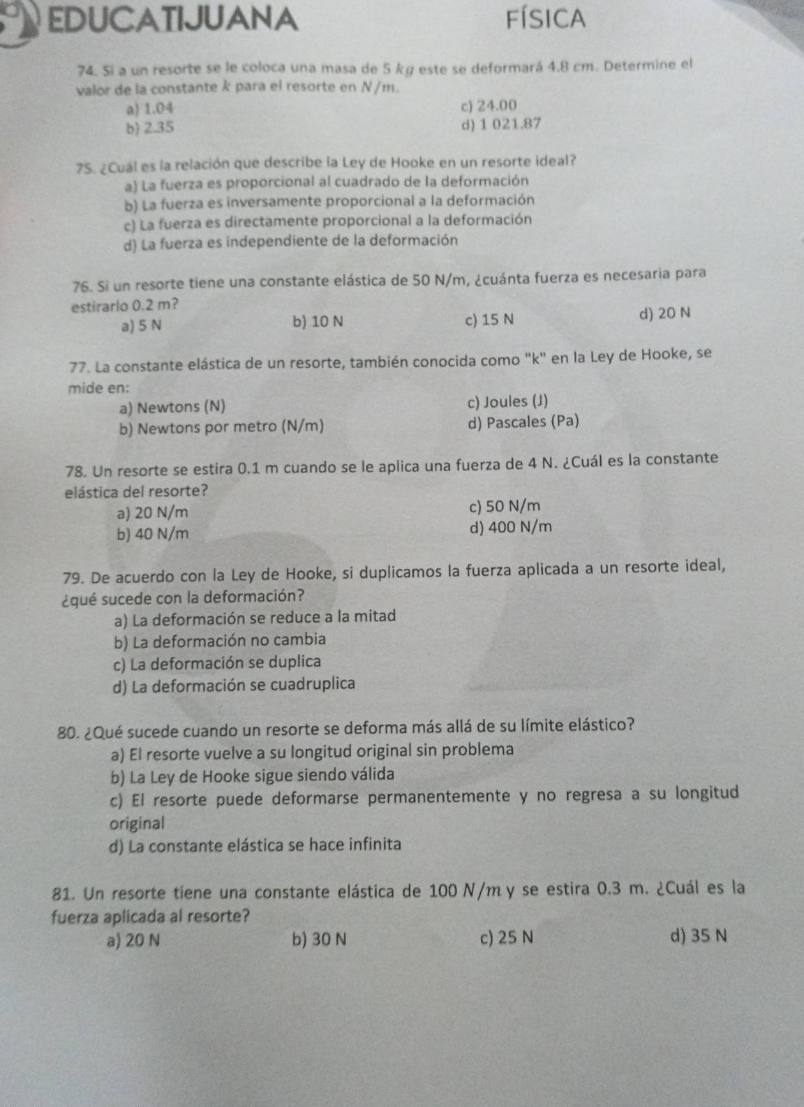 EDUCATIJUANA física
74. Si a un resorte se le coloca una masa de 5 kg este se deformará 4.8 cm. Determine el
valor de la constante k para el resorte en N/m.
a) 1.04 c) 24.00
b) 2.35 d) 1 021.87
75. ¿Cuál es la relación que describe la Ley de Hooke en un resorte ideal?
a) La fuerza es proporcional al cuadrado de la deformación
b) La fuerza es inversamente proporcional a la deformación
c) La fuerza es directamente proporcional a la deformación
d) La fuerza es independiente de la deformación
76. Si un resorte tiene una constante elástica de 50 N/m, ¿cuánta fuerza es necesaria para
estirarlo 0.2 m?
a) 5 N b) 10 N c) 15 N d) 20 N
77. La constante elástica de un resorte, también conocida como "k" en la Ley de Hooke, se
mide en:
a) Newtons (N) c) Joules (J)
b) Newtons por metro (N/m) d) Pascales (Pa)
78. Un resorte se estira 0.1 m cuando se le aplica una fuerza de 4 N. ¿Cuál es la constante
elástica del resorte?
a) 20 N/m c) 50 N/m
b) 40 N/m d) 400 N/m
79. De acuerdo con la Ley de Hooke, si duplicamos la fuerza aplicada a un resorte ideal,
¿qué sucede con la deformación?
a) La deformación se reduce a la mitad
b) La deformación no cambia
c) La deformación se duplica
d) La deformación se cuadruplica
80. ¿Qué sucede cuando un resorte se deforma más allá de su límite elástico?
a) El resorte vuelve a su longitud original sin problema
b) La Ley de Hooke sigue siendo válida
c) El resorte puede deformarse permanentemente y no regresa a su longitud
original
d) La constante elástica se hace infinita
81. Un resorte tiene una constante elástica de 100 N/my se estira 0.3 m. ¿Cuál es la
fuerza aplicada al resorte?
a) 20 N b) 30 N c) 25 N d) 35 N