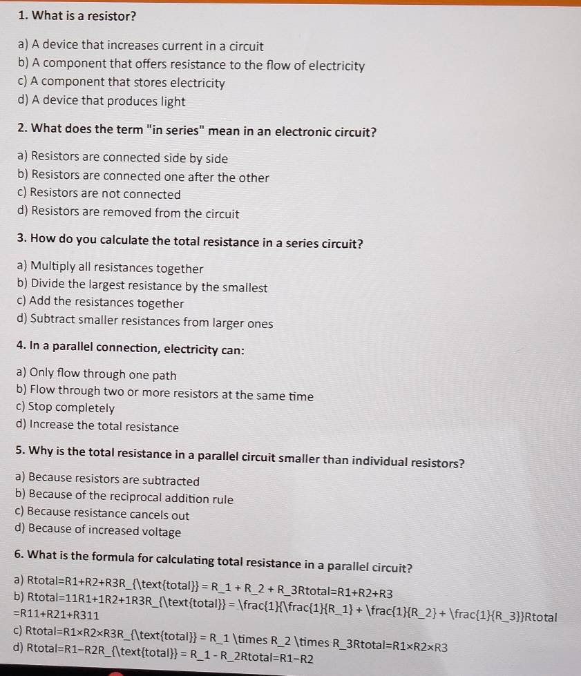 What is a resistor?
a) A device that increases current in a circuit
b) A component that offers resistance to the flow of electricity
c) A component that stores electricity
d) A device that produces light
2. What does the term "in series" mean in an electronic circuit?
a) Resistors are connected side by side
b) Resistors are connected one after the other
c) Resistors are not connected
d) Resistors are removed from the circuit
3. How do you calculate the total resistance in a series circuit?
a) Multiply all resistances together
b) Divide the largest resistance by the smallest
c) Add the resistances together
d) Subtract smaller resistances from larger ones
4. In a parallel connection, electricity can:
a) Only flow through one path
b) Flow through two or more resistors at the same time
c) Stop completely
d) Increase the total resistance
5. Why is the total resistance in a parallel circuit smaller than individual resistors?
a) Because resistors are subtracted
b) Because of the reciprocal addition rule
c) Because resistance cancels out
d) Because of increased voltage
6. What is the formula for calculating total resistance in a parallel circuit?
a) Rtota I=R1+R2+R3R
b) Rtota I=11R1+1R2+1R3R  ltext total  =R_ 1+R_ 2+R_ 3Rtotal=R1+R2+R3
=R11+R21+R311   text total  = frac 1  1frac 1  R_ 1 +rac 1  R_ 2 +|frac 1  R_ 3  _ Rtotal
c) Rt otal =R1* R2* R3R _  |text total  =R_ 1 _ * R_2 * R
d) Rtotal I=R1-R2R _  |text total  =R_ 1-R_ 2Rtotal=R1-R2 __ 3Rtotal=R1* R2* R3