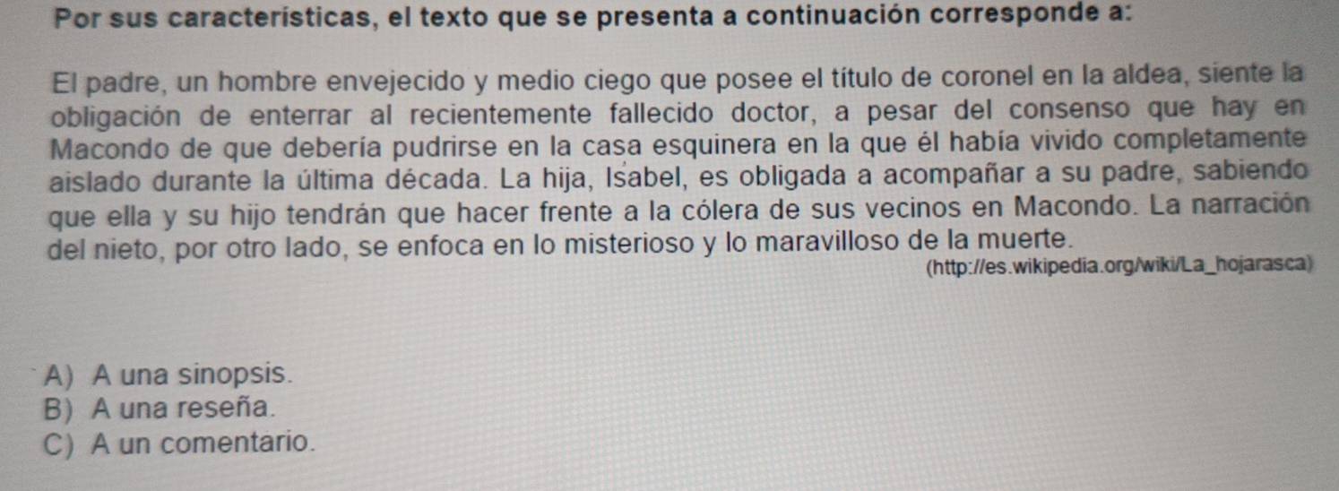 Por sus características, el texto que se presenta a continuación corresponde a:
El padre, un hombre envejecido y medio ciego que posee el título de coronel en la aldea, siente la
obligación de enterrar al recientemente fallecido doctor, a pesar del consenso que hay en
Macondo de que debería pudrirse en la casa esquinera en la que él había vivido completamente
aislado durante la última década. La hija, Isabel, es obligada a acompañar a su padre, sabiendo
que ella y su hijo tendrán que hacer frente a la cólera de sus vecinos en Macondo. La narración
del nieto, por otro lado, se enfoca en lo misterioso y lo maravilloso de la muerte.
(http://es.wikipedia.org/wiki/La_hojarasca)
A) A una sinopsis.
B) A una reseña.
C) A un comentario.