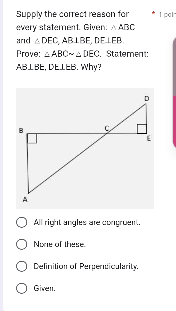 Supply the correct reason for 1 poir
every statement. Given: △ ABC
and △ DEC, AB⊥ BE, DE⊥ EB. 
Prove: △ ABCsim △ DEC. Statement:
AB⊥ BE, DE⊥ EB. Why?
All right angles are congruent.
None of these.
Definition of Perpendicularity.
Given.