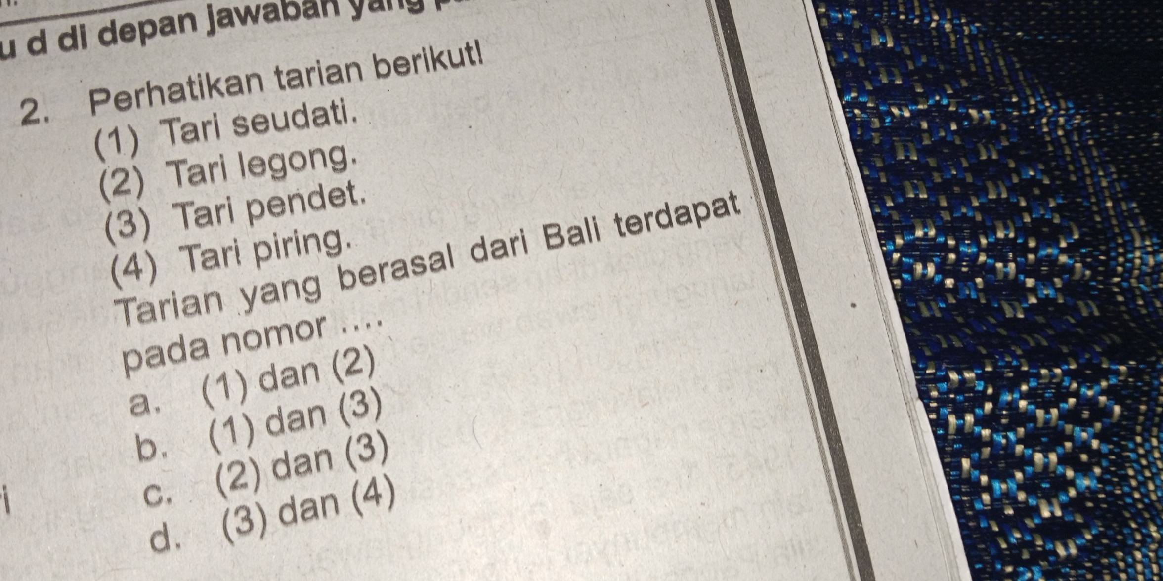 di depan jawaban yɑ
2. Perhatikan tarian berikut!
(1) Tari seudati.
(2) Tari legong.
(3) Tari pendet.
(4) Tari piring.
Tarian yang berasal dari Bali terdapat
pada nomor ....
a. (1) dan (2)
b. (1) dan (3)
c. (2) dan (3)
d. (3) dan (4)