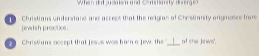 When did Judaism and Christianity diverge?
Christians understand and accept that the religion of Christianity originates from
Jewish practice.
D Christians accept that jesus was born a jew, the '_ of the Jews'.