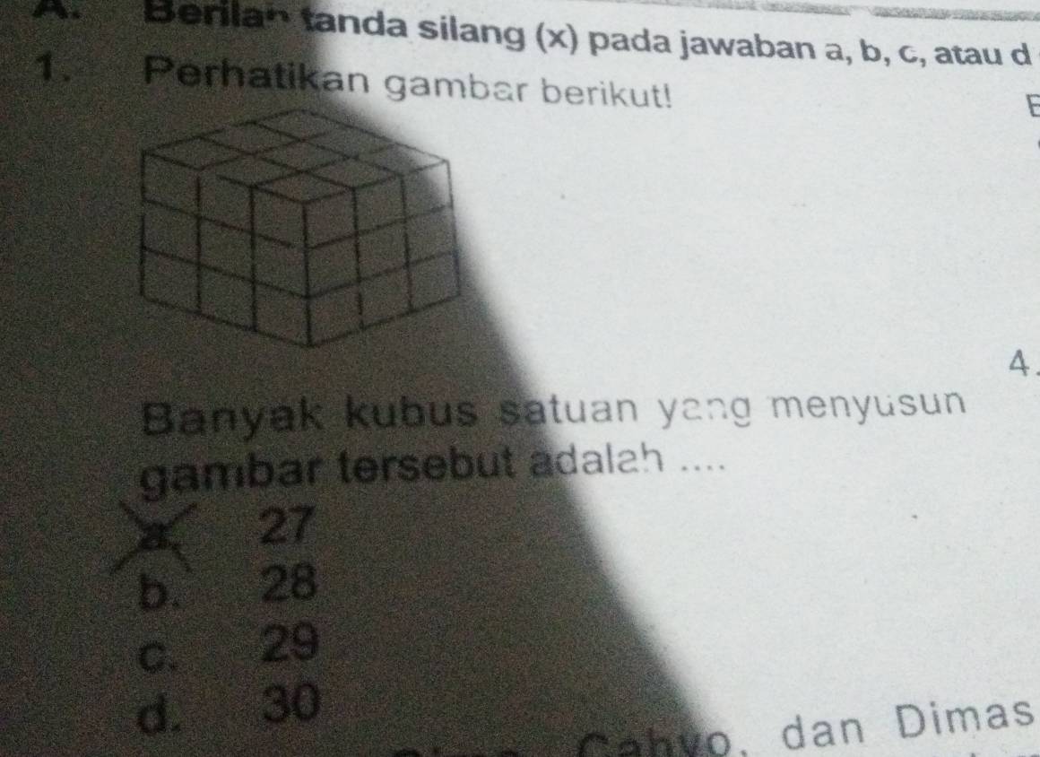 An Berilan tanda silang (x) pada jawaban a, b, c, atau d
1. Perhatikan gambar berikut!
F
4.
Banyak kubus satuan yang menyusun
gambar tersebut adalah ....
27
b. 28
c. 29
d. 30
Cahvo, dan Dimas