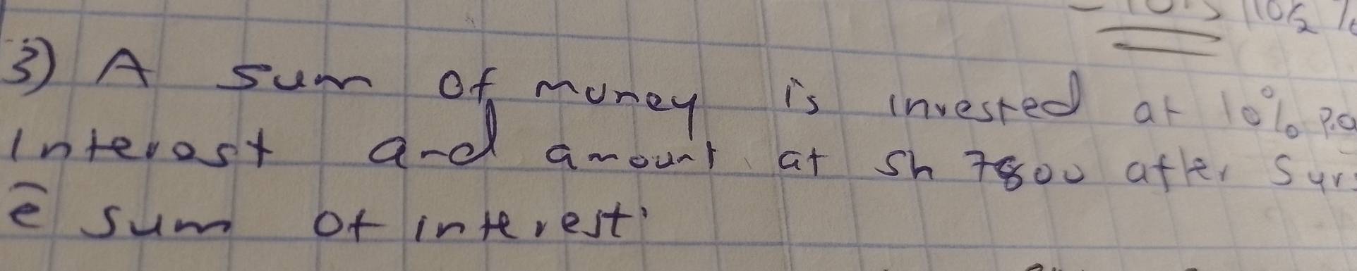 110 1 
3 A sum of money is invested at 1010 p0
interest and amount at sh T800 afte, sur 
e sum of interest?