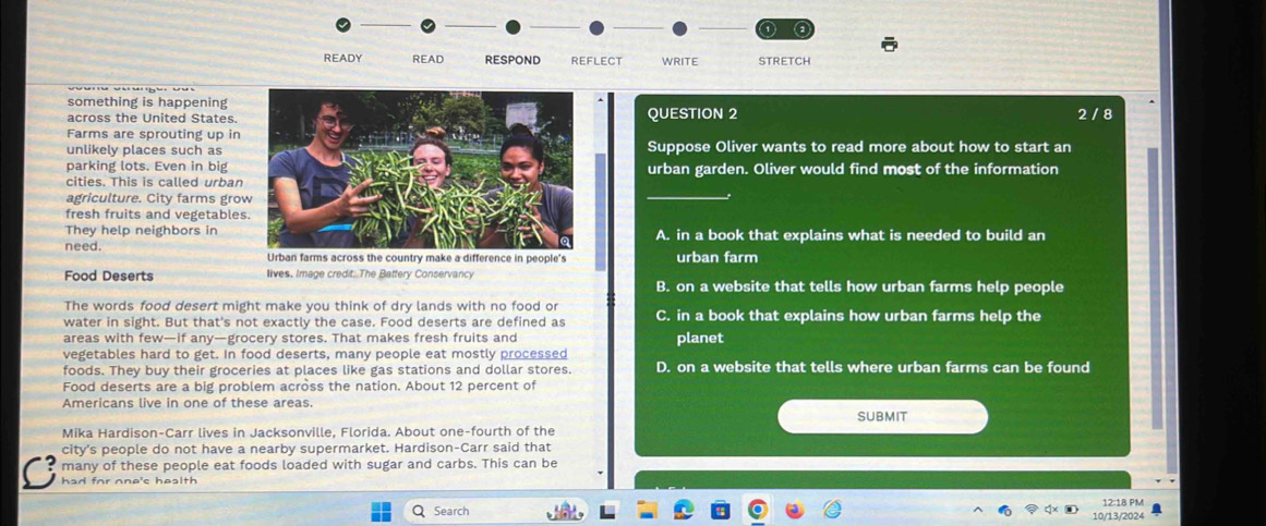 READY READ RESPOND REFLECT WRITE STRETCH
something is happening
across the United States. QUESTION 2 2 / 8
Farms are sprouting up in
unlikely places such asSuppose Oliver wants to read more about how to start an
parking lots. Even in bigurban garden. Oliver would find most of the information
_
cities. This is called urban
agriculture. City farms gro
fresh fruits and vegetables
They help neighbors in
need.A. in a book that explains what is needed to build an
Urban farms across the country make a difference in people's urban farm
Food Deserts lives. Image credit: The Battery Conservancy B. on a website that tells how urban farms help people
The words food desert might make you think of dry lands with no food or
water in sight. But that's not exactly the case. Food deserts are defined as C. in a book that explains how urban farms help the
areas with few—if any—grocery stores. That makes fresh fruits and
vegetables hard to get. In food deserts, many people eat mostly processed planet
foods. They buy their groceries at places like gas stations and dollar stores. D. on a website that tells where urban farms can be found
Food deserts are a big problem across the nation. About 12 percent of
Americans live in one of these areas.
submit
Mika Hardison-Carr lives in Jacksonville, Florida. About one-fourth of the
city's people do not have a nearby supermarket. Hardison-Carr said that
many of these people eat foods loaded with sugar and carbs. This can be
had for one's health
Q Search 12:18 PM
10/13/2024