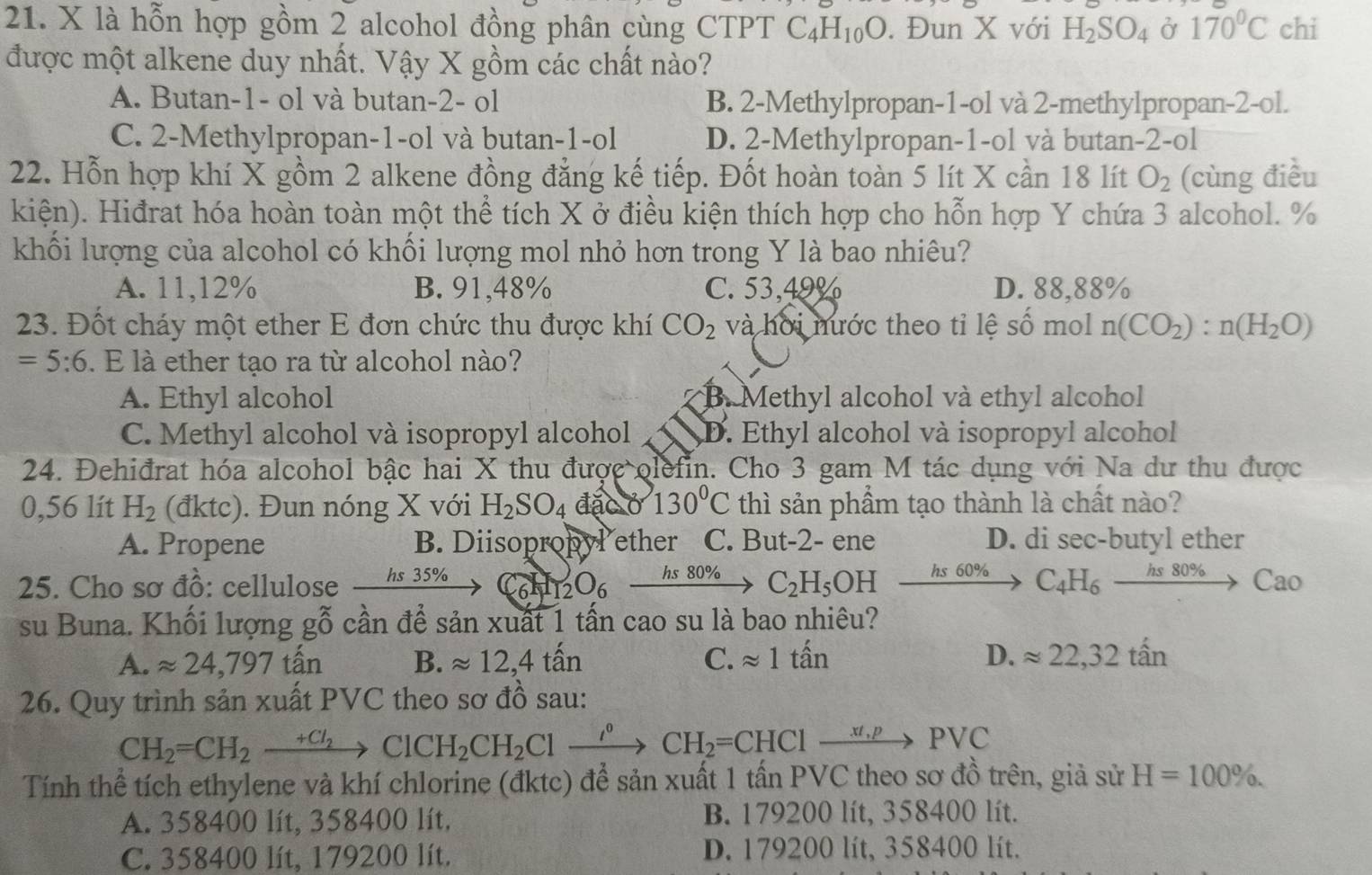 là hỗn hợp gồm 2 alcohol đồng phân cùng CTPT C_4H_10O. Đun X với H_2SO_4 Ở 170°C chi
được một alkene duy nhất. Vậy X gồm các chất nào?
A. Butan-1- ol và butan-2- ol B. 2-Methylpropan-1-ol và 2-methylpropan-2-ol.
C. 2-Methylpropan-1-ol và butan-1-ol D. 2-Methylpropan-1-ol và butan-2-ol
22. Hỗn hợp khí X gồm 2 alkene đồng đẳng kế tiếp. Đốt hoàn toàn 5 lít X cần 18 lít O_2 (cùng điều
kiện). Hiđrat hóa hoàn toàn một thể tích X ở điều kiện thích hợp cho hỗn hợp Y chứa 3 alcohol. %
khối lượng của alcohol có khối lượng mol nhỏ hơn trong Y là bao nhiêu?
A. 11,12% B. 91,48% C. 53,49% D. 88,88%
23. Đốt cháy một ether E đơn chức thu được khí CO_2 và hời nước theo tỉ lệ số mol n(CO_2):n(H_2O)
=5:6. E là ether tạo ra từ alcohol nào?
A. Ethyl alcohol B. Methyl alcohol và ethyl alcohol
C. Methyl alcohol và isopropyl alcohol D. Ethyl alcohol và isopropyl alcohol
24. Đehiđrat hóa alcohol bậc hai X thu được olefin. Cho 3 gam M tác dụng với Na dư thu được
0,56 lít H_2 (đktc). Đun nóng X với H_2SO_4 đặc ở 130°C thì sản phầm tạo thành là chất nào?
A. Propene B. Diisopropyl ether C. But-2- ene D. di sec-butyl ether
25. Cho sơ đồ: cellulose _ hs35%  C_6H_12O_6xrightarrow hs80%  C_2H_5OH xrightarrow hs60%  C_4H_6xrightarrow hs80%  Cao
su Buna. Khối lượng gỗ cần để sản xuất 1 tấn cao su là bao nhiêu?
A. approx 24,797 tấn B. approx 12,4that an C. approx 1that an D. approx 22,32that an
26. Quy trình sản xuất PVC theo sơ đồ sau:
CH_2=CH_2xrightarrow +Cl_2ClCH_2CH_2Cl xrightarrow I^0CH_2=CHClxrightarrow xt,pPVC
Tính thể tích ethylene và khí chlorine (đktc) để sản xuất 1 tấn PVC theo sơ đồ trên, giả sử H=100% .
A. 358400 lít, 358400 lít, B. 179200 lít, 358400 lít.
C. 358400 lít, 179200 lít. D. 179200 lít, 358400 lít.