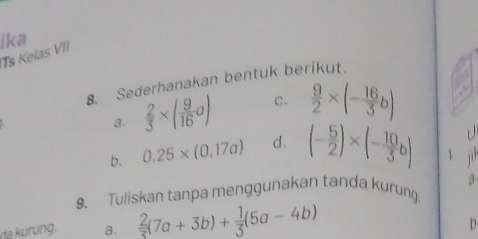 ika 
Ts Kelas VII 
8. Sederhanakan bentuk berikut. 
a.  2/3 * ( 9/16 a) C.  9/2 * (- 16/3 b)
D 
b. 0.25* (0,17a) d. (- 5/2 )* (- 10/3 b) 1 
9、 Tuliskan tanpa menggunakan tanda kurung. 3 
da kurung. a.  2/3 (7a+3b)+ 1/3 (5a-4b)
D