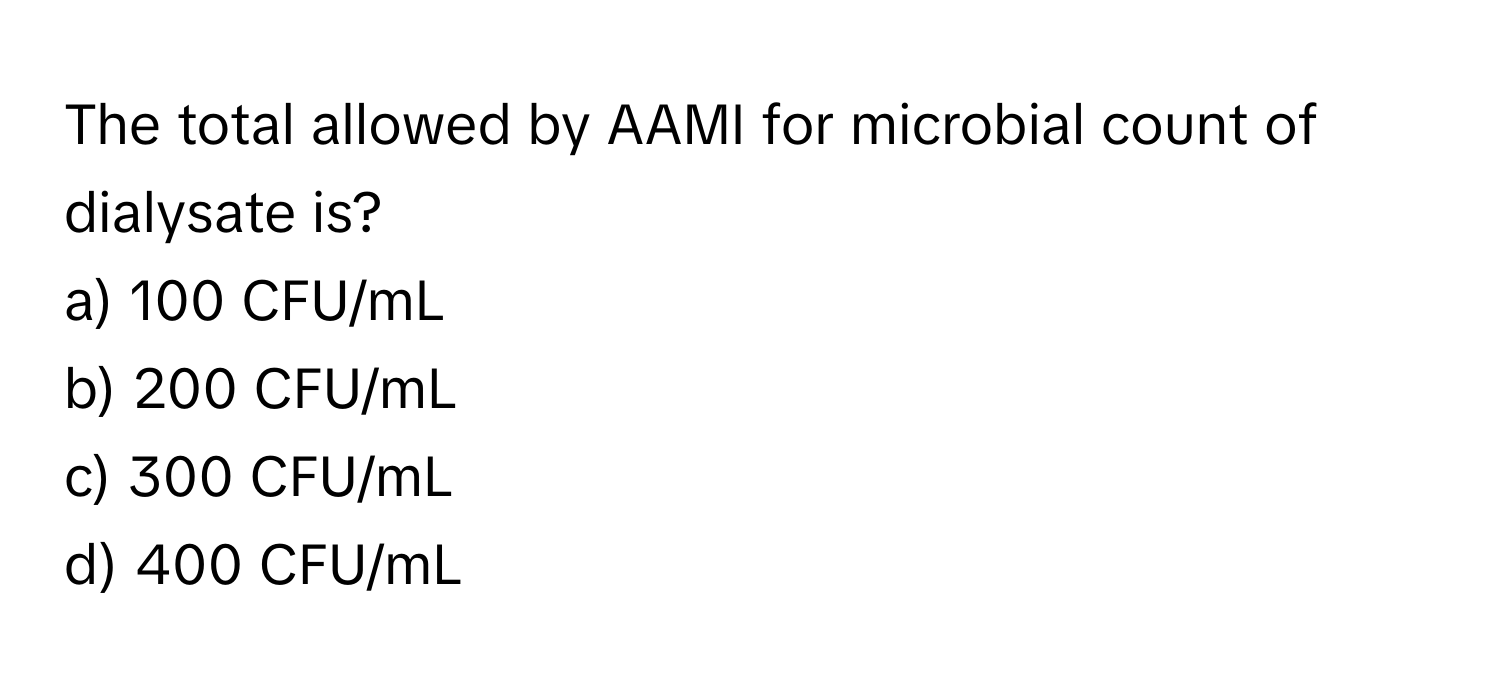 The total allowed by AAMI for microbial count of dialysate is?

a) 100 CFU/mL 
b) 200 CFU/mL 
c) 300 CFU/mL 
d) 400 CFU/mL