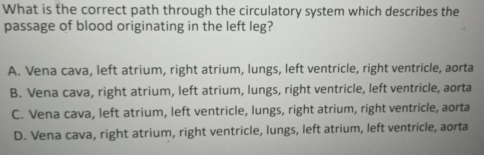 What is the correct path through the circulatory system which describes the
passage of blood originating in the left leg?
A. Vena cava, left atrium, right atrium, lungs, left ventricle, right ventricle, aorta
B. Vena cava, right atrium, left atrium, lungs, right ventricle, left ventricle, aorta
C. Vena cava, left atrium, left ventricle, lungs, right atrium, right ventricle, aorta
D. Vena cava, right atrium, right ventricle, lungs, left atrium, left ventricle, aorta