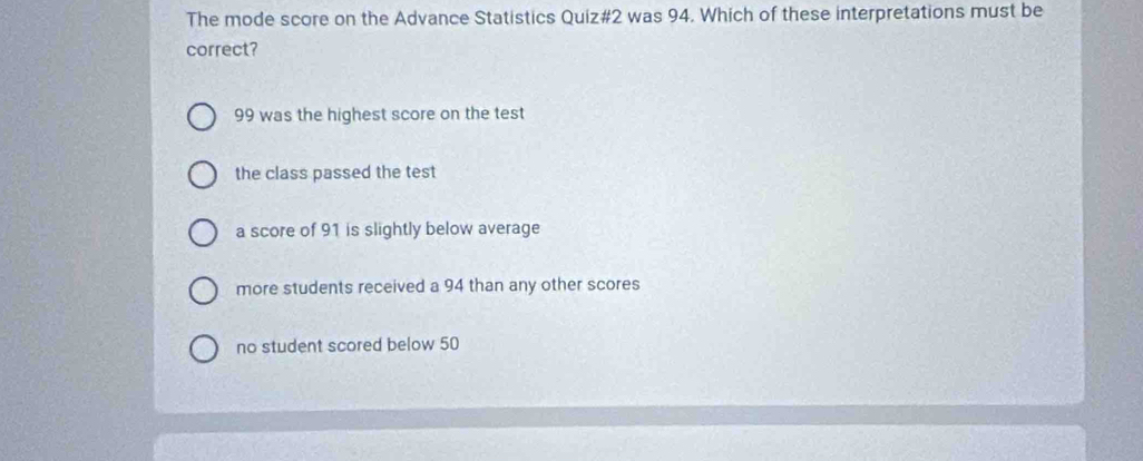 The mode score on the Advance Statistics Quiz#2 was 94. Which of these interpretations must be
correct?
99 was the highest score on the test
the class passed the test
a score of 91 is slightly below average
more students received a 94 than any other scores
no student scored below 50