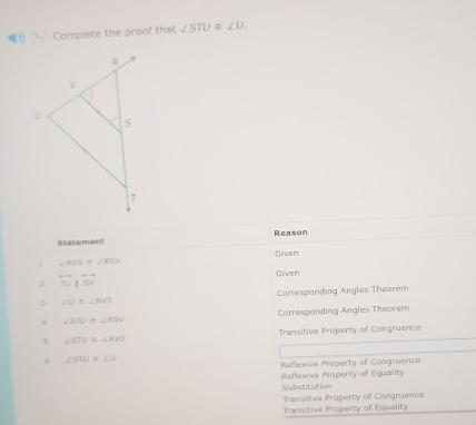 Complete the proof that ∠ STU≌ ∠ U. 
Statement Reason
Given
1 ∠ RVS=∠ RSV
overleftrightarrow TU|overleftrightarrow SV Given
3 ∠ U≌ ∠ RVS Carrespanding Angles Theorem
∠ STU=∠ RSV Corresponding Angles Theorem
5 ∠ STU≌ ∠ RVS Transitive Property of Congruence
6 ∠ STU=∠ U
Reflexive Property of Congruence
Reflexive Property of Equality
Substitution
Transitive Property of Congruence
Transitive Property of Equality