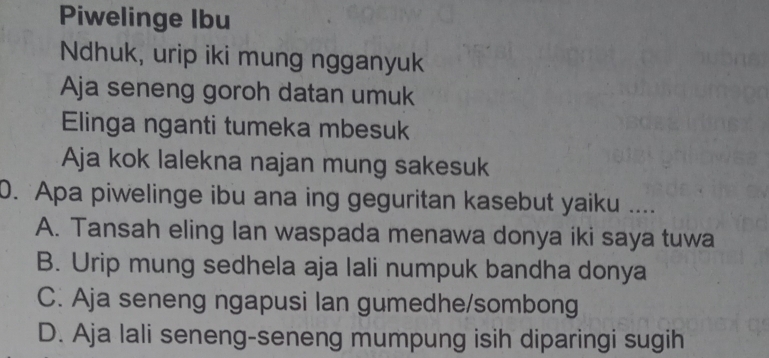 Piwelinge Ibu
Ndhuk, urip iki mung ngganyuk
Aja seneng goroh datan umuk
Elinga nganti tumeka mbesuk
Aja kok lalekna najan mung sakesuk
0. Apa piwelinge ibu ana ing geguritan kasebut yaiku ....
A. Tansah eling lan waspada menawa donya iki saya tuwa
B. Urip mung sedhela aja lali numpuk bandha donya
C. Aja seneng ngapusi lan gumedhe/sombong
D. Aja lali seneng-seneng mumpung isih diparingi sugih