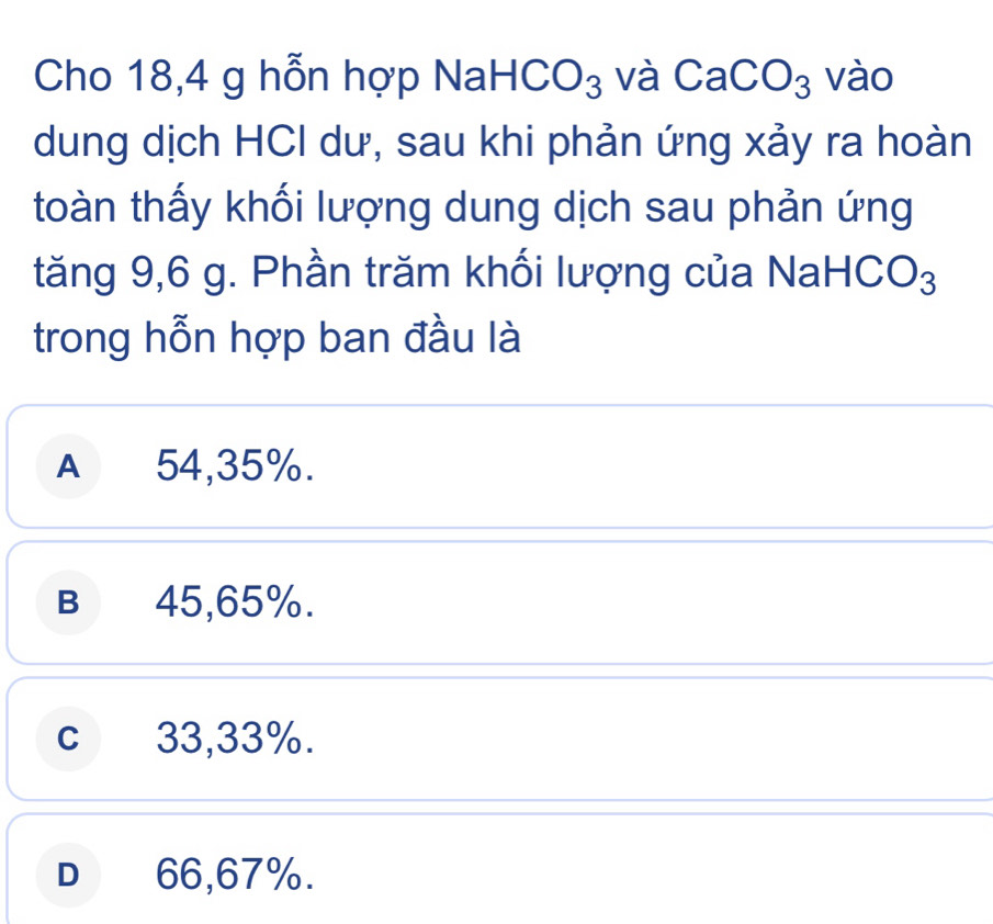 Cho 18,4 g hỗn hợp NaH CO_3 và CaCO_3 vào
dung dịch HCI dư, sau khi phản ứng xảy ra hoàn
toàn thấy khối lượng dung dịch sau phản ứng
tăng 9,6 g. Phần trăm khối lượng của Na aHCO_3
trong hỗn hợp ban đầu là
A 54,35%.
B 45,65%.
c 33,33%.
D 66,67%.