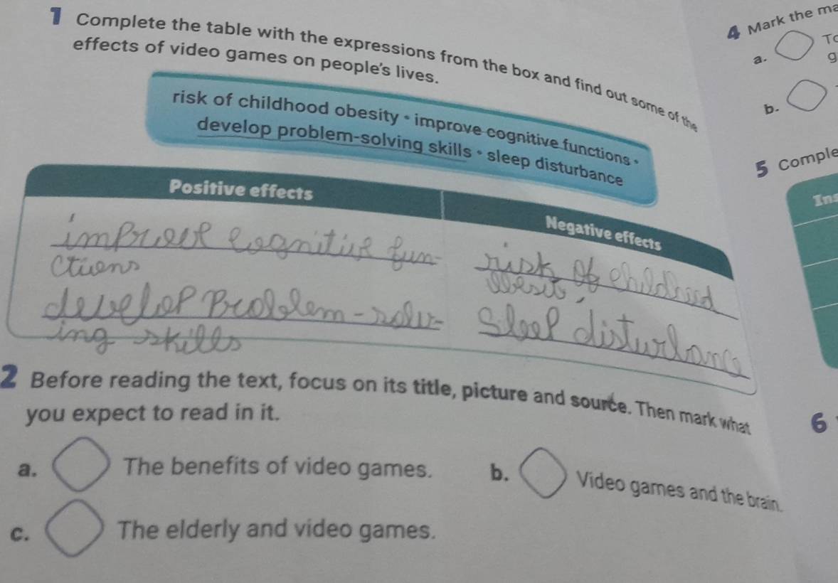 the ma
T
a. g
1 Complete the table with the expressions from the box and find out some of th
effects of video games on people's lives. b.
risk of childhood obesity * improve cognitive functions 
develop problem-solving skills • sleep disturbance
5 Comple
Positive effects
Ins
_
Negative effects
_
_
_
_
2 Before reading the text, focus on its title, picture and source. Then mark what 6
you expect to read in it.
a. The benefits of video games. b. Video games and the brain.
C. The elderly and video games.