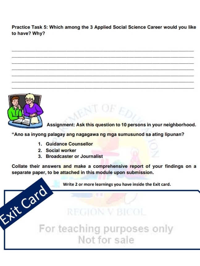 Practice Task 5: Which among the 3 Applied Social Science Career would you like 
to have? Why? 
_ 
_ 
_ 
_ 
_ 
_ 
_ 
Assignment: Ask this question to 10 persons in your neighborhood. 
“Ano sa inyong palagay ang nagagawa ng mga sumusunod sa ating lipunan? 
1. Guidance Counsellor 
2. Social worker 
3. Broadcaster or Journalist 
Collate their answers and make a comprehensive report of your findings on a 
separate paper, to be attached in this module upon submission. 
Write 2 or more learnings you have inside the Exit card. 
Exit Card 
REGION V BICOL 
For teaching purposes only 
Not for sale
